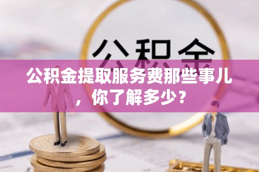 清河门公积金提取服务费那些事儿，你了解多少？