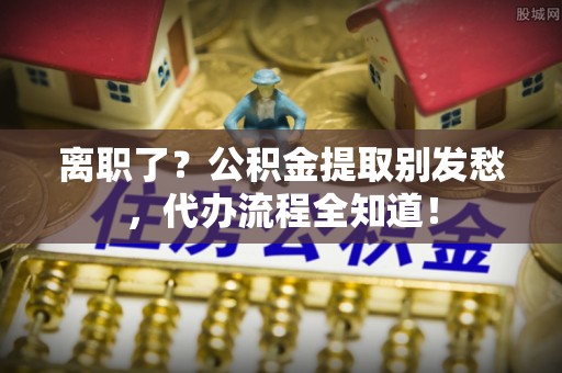 清河门离职了？公积金提取别发愁，代办流程全知道！
