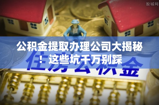 清河门公积金提取办理公司大揭秘！这些坑千万别踩
